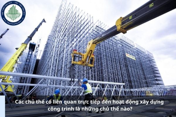 Các chủ thể có liên quan trực tiếp đến hoạt động xây dựng công trình là những chủ thể nào?