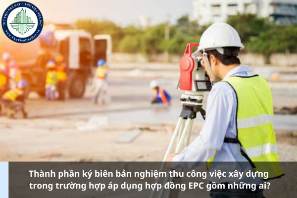 Thành phần ký biên bản nghiệm thu công việc xây dựng trong trường hợp áp dụng hợp đồng EPC gồm những ai?