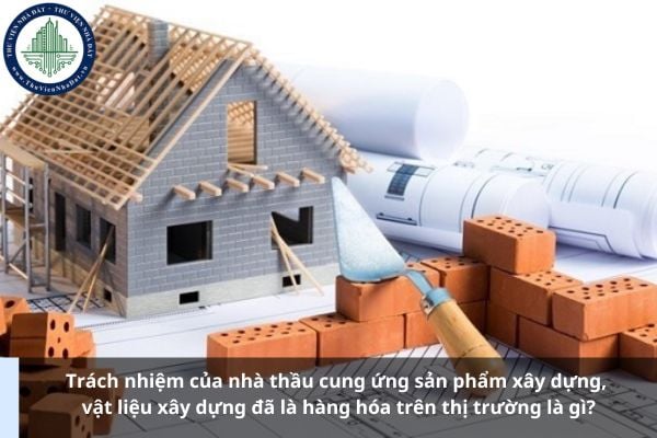 Trách nhiệm của nhà thầu cung ứng sản phẩm xây dựng, vật liệu xây dựng đã là hàng hóa trên thị trường là gì?