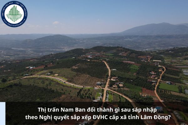 Thị trấn Nam Ban đổi thành gì sau sáp nhập theo Nghị quyết sắp xếp ĐVHC cấp xã tỉnh Lâm Đồng?
