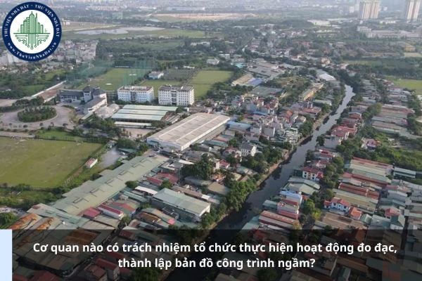 Cơ quan nào có trách nhiệm tổ chức thực hiện hoạt động đo đạc, thành lập bản đồ công trình ngầm?