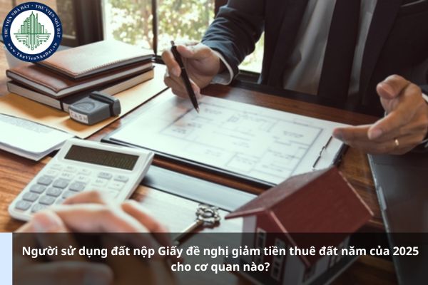 Người sử dụng đất nộp Giấy đề nghị giảm tiền thuê đất năm của 2025 cho cơ quan nào?