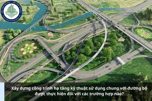 Xây dựng công trình hạ tầng kỹ thuật sử dụng chung với đường bộ được thực hiện đối với các trường hợp nào?