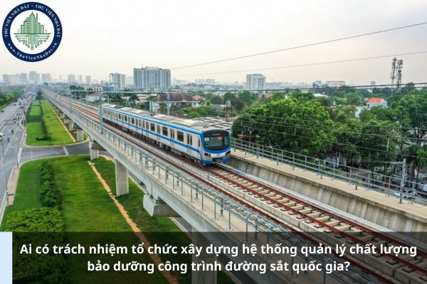 Ai có trách nhiệm tổ chức xây dựng hệ thống quản lý chất lượng bảo dưỡng công trình đường sắt quốc gia?