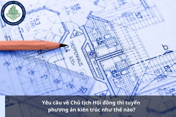 Yêu cầu về Chủ tịch Hội đồng thi tuyển phương án kiến trúc như thế nào?