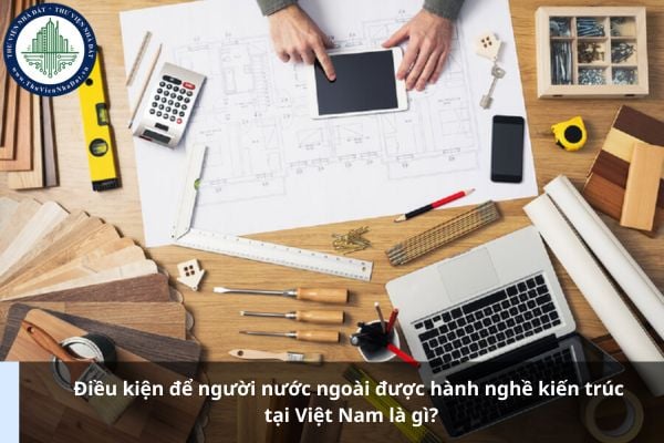 Điều kiện để người nước ngoài được hành nghề kiến trúc tại Việt Nam là gì?