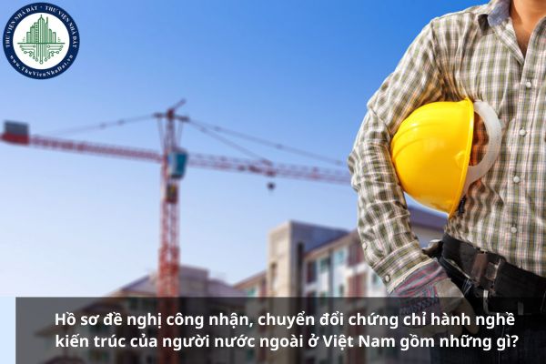 Hồ sơ đề nghị công nhận, chuyển đổi chứng chỉ hành nghề kiến trúc của người nước ngoài ở Việt Nam gồm những gì?