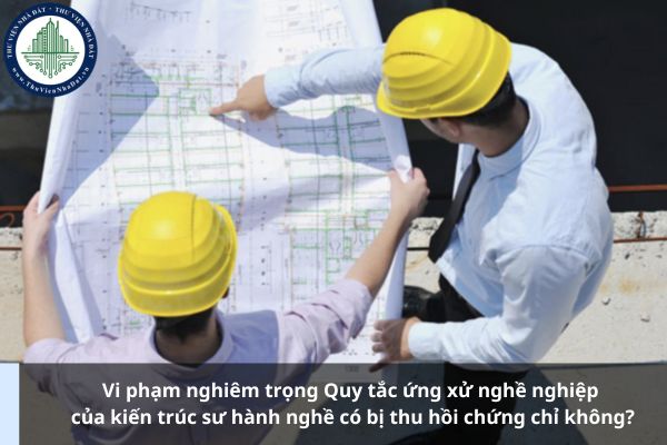 Vi phạm nghiêm trọng Quy tắc ứng xử nghề nghiệp của kiến trúc sư hành nghề có bị thu hồi chứng chỉ không?