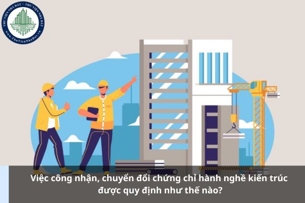 Việc công nhận, chuyển đổi chứng chỉ hành nghề kiến trúc được quy định như thế nào?
