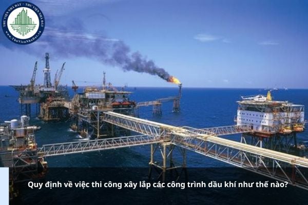 Quy định về việc thi công xây lắp các công trình dầu khí như thế nào?