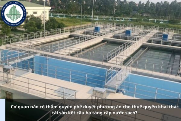 Cơ quan nào có thẩm quyền phê duyệt phương án cho thuê quyền khai thác tài sản kết cấu hạ tầng cấp nước sạch?