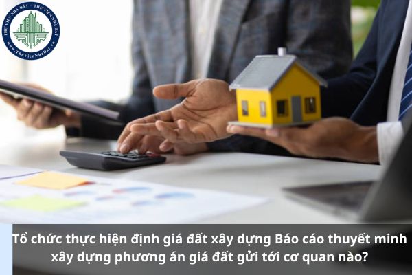 Tổ chức thực hiện định giá đất xây dựng Báo cáo thuyết minh xây dựng phương án giá đất gửi tới cơ quan nào? (Ảnh từ Internet)