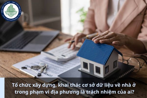 Tổ chức xây dựng, khai thác cơ sở dữ liệu về nhà ở trong phạm vi địa phương là trách nhiệm của ai? (Ảnh từ Internet)