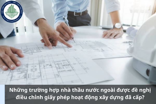 Những trường hợp nhà thầu nước ngoài được đề nghị điều chỉnh giấy phép hoạt động xây dựng đã cấp? (Ảnh từ Internet)