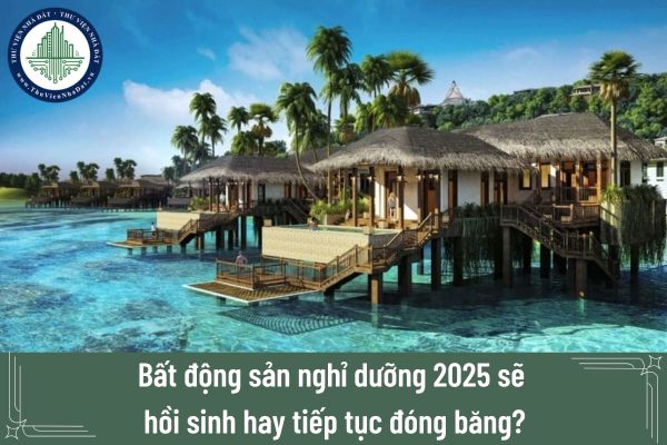 Bất động sản nghỉ dưỡng 2025 sẽ hồi sinh hay tiếp tục đóng băng?