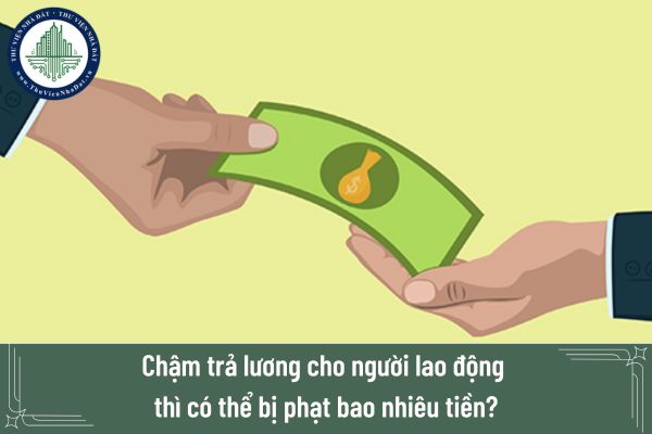 Chậm trả lương cho người lao động thì có thể bị phạt bao nhiêu tiền?