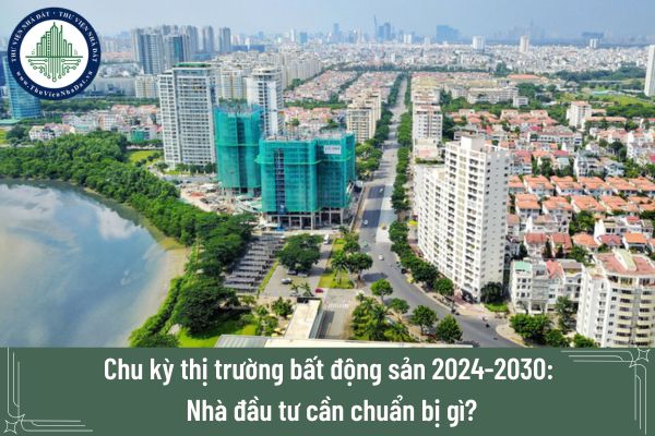 Chu kỳ thị trường bất động sản 2024-2030: Nhà đầu tư cần chuẩn bị gì?