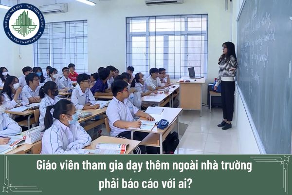 Giáo viên tham gia dạy thêm ngoài nhà trường phải báo cáo với ai?