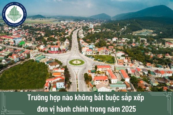 Trường hợp nào không bắt buộc sắp xếp đơn vị hành chính trong năm 2025