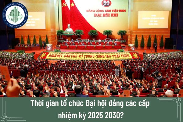 Thời gian tổ chức Đại hội đảng các cấp nhiệm kỳ 2025 2030?