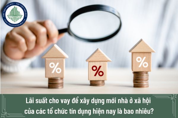 Lãi suất cho vay để xây dựng mới nhà ở xã hội của các tổ chức tín dụng hiện nay là bao nhiêu?