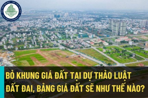 Bỏ khung giá đất tại Dự thảo Luật đất đai (sửa đổi), bảng giá đất sẽ được quy định như thế nào?