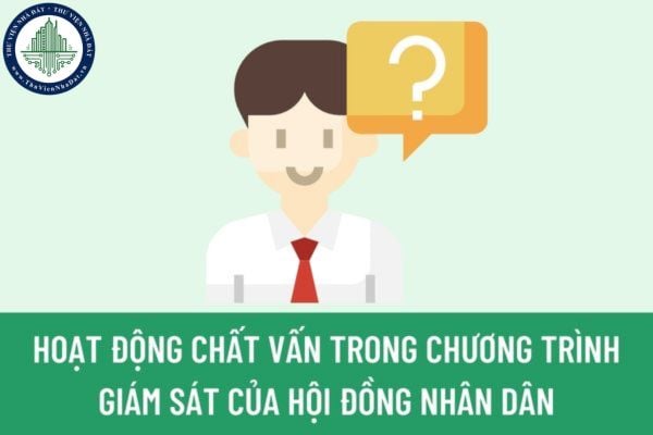 Hoạt động chất vấn trong Chương trình giám sát của Hội đồng nhân dân là gì? Hoạt động chất vấn được thực hiện thế nào?