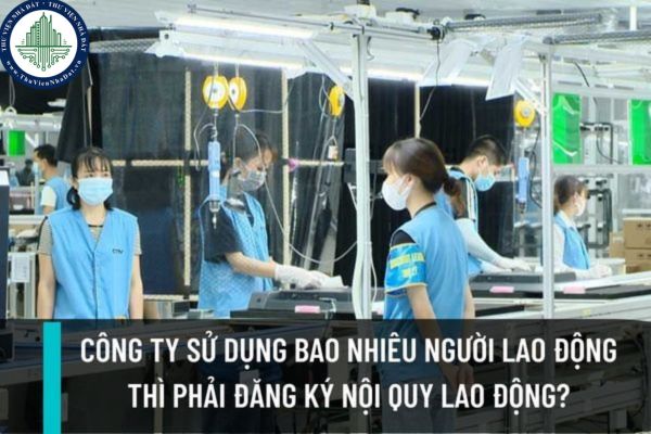 Công ty sử dụng từ bao nhiêu người lao động trở lên thì bắt buộc phải đăng ký nội quy lao động? 