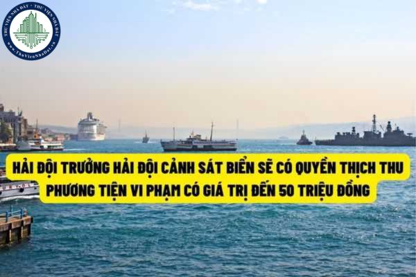 Từ ngày 22/7/2022 thì Hải đội trưởng Hải đội Cảnh sát biển sẽ có quyền tịch thu phương tiện vi phạm hành chính có giá trị đến 50 triệu đồng?
