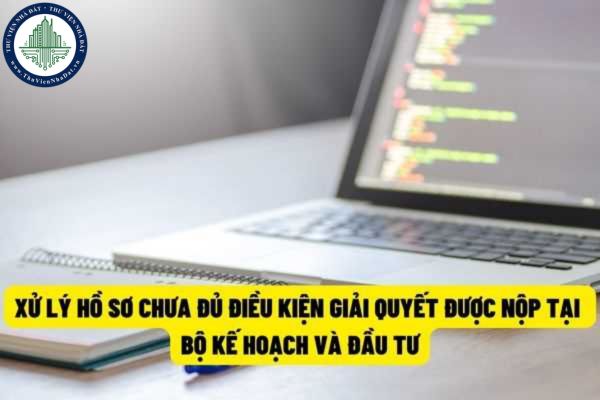 Trường hợp hồ sơ nộp tại Bộ Kế hoạch và Đầu tư mà chưa đủ điều kiện giải quyết thì sẽ xử lý như thế nào?