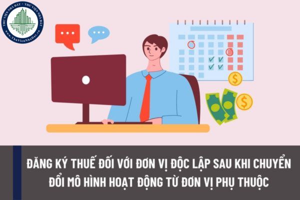 Hướng dẫn đăng ký thuế đối với đơn vị độc lập sau khi chuyển đổi mô hình hoạt động từ đơn vị phụ thuộc?
