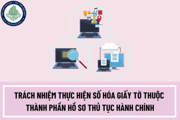 Người có trách nhiệm thực hiện số hóa giấy tờ thuộc thành phần hồ sơ thủ tục hành chính là những ai?