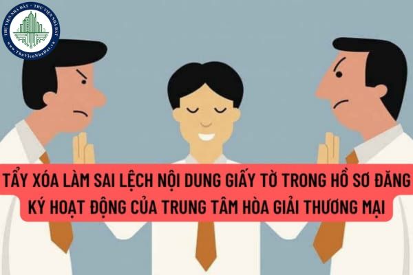 Hành vi tẩy xóa làm sai lệch nội dung giấy tờ trong hồ sơ đăng ký hoạt động của trung tâm hòa giải thương mại do người có thẩm quyền cấp bị xử phạt thế nào?