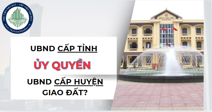 Ủy ban nhân dân cấp tỉnh ủy quyền cho Ủy ban nhân dân cấp huyện giao đất cho tổ chức được không? (Hình ảnh từ Internet)