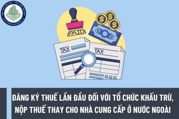 Hướng dẫn đăng ký thuế lần đầu đối với tổ chức khấu trừ, nộp thuế thay cho nhà cung cấp ở nước ngoài?