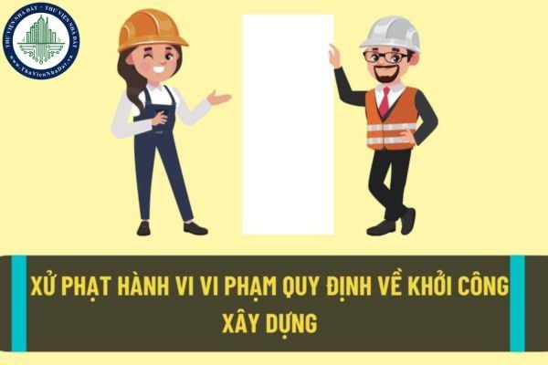 Hành vi vi phạm quy định về khởi công xây dựng sẽ bị xử phạt như thế nào theo quy định pháp luật hiện nay?