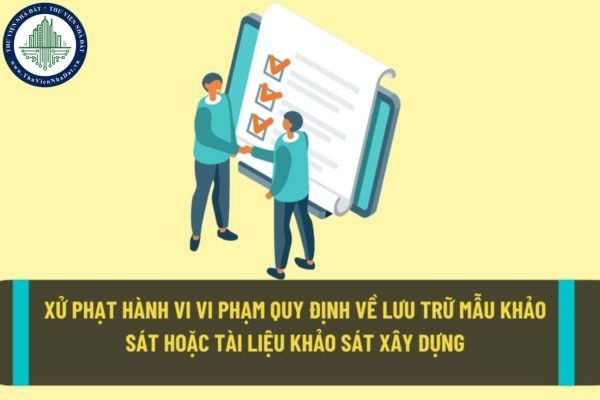 Hành vi vi phạm quy định về lưu trữ mẫu khảo sát hoặc tài liệu khảo sát xây dựng sẽ bị xử phạt hành chính như thế nào theo quy định hiện nay?