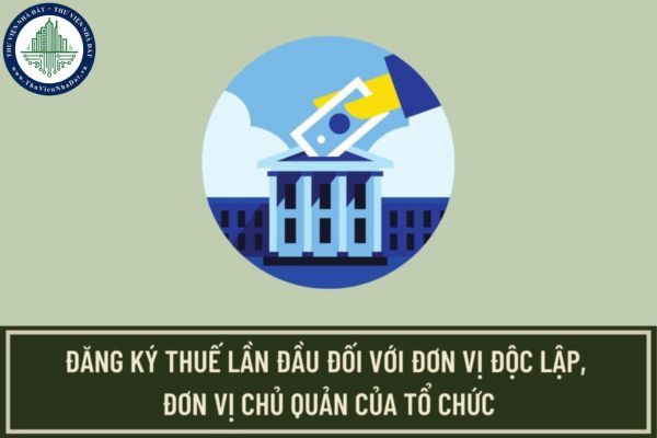 Thủ tục đăng ký thuế lần đầu đối với người nộp thuế là đơn vị độc lập, đơn vị chủ quản của tổ chức như thế nào?