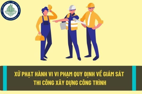 Xử phạt hành vi nhà thầu, tổ chức, cá nhân hoạt động xây dựng vi phạm quy định về giám sát thi công xây dựng công trình như thế nào?