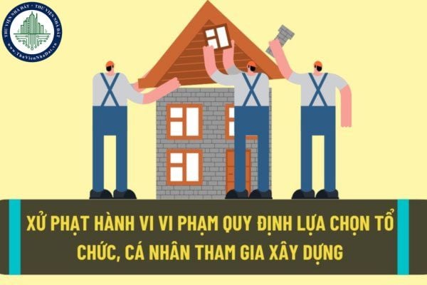 Xử phạt hành chính lên đến 80.000.000 đồng đối với hành vi vi phạm quy định về lựa chọn tổ chức, cá nhân tham gia hoạt động xây dựng?