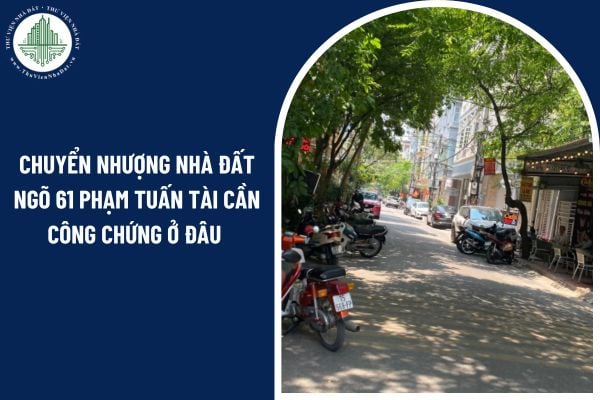 Chuyển nhượng nhà đất ngõ 61 Phạm Tuấn Tài cần công chứng ở đâu năm 2025?