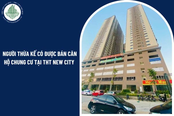 Người thừa kế có được bán căn hộ chung cư tại THT New City theo quy định 2025?