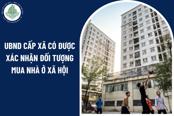 Từ 01/7/2025, UBND cấp xã có được xác nhận đối tượng mua nhà ở xã hội?