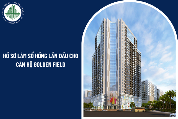 Hồ sơ làm sổ hồng lần đầu cho căn hộ chung cư Golden Field cần những giấy tờ gì?