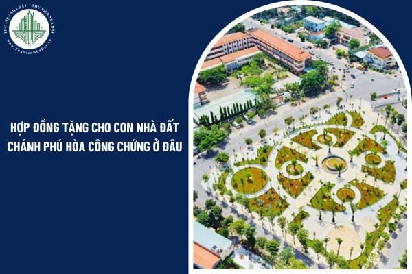 Sau sáp nhập tỉnh 2025, hợp đồng tặng cho con nhà đất Chánh Phú Hòa công chứng ở đâu? 