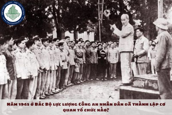 Năm 1945 ở Bắc Bộ lực lượng Công an nhân dân đã thành lập cơ quan tổ chức nào?