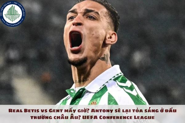 Real Betis vs Gent mấy giờ? Antony sẽ lại tỏa sáng ở đấu trường châu Âu? UEFA Conference League