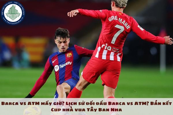 Barca vs ATM mấy giờ? Lịch sử đối đầu Barca vs ATM? Bán kết Cup nhà vua Tây Ban Nha