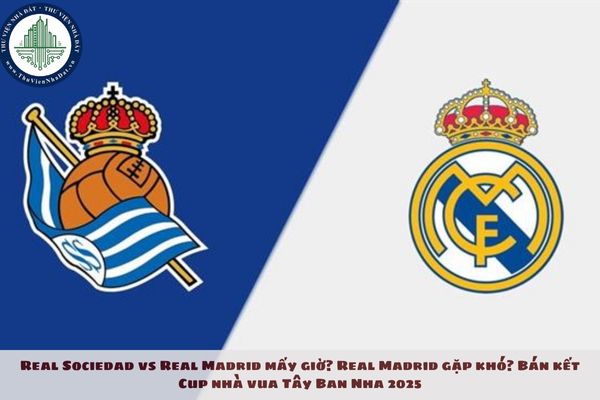 Real Sociedad vs Real Madrid mấy giờ? Real Madrid gặp khó? Bán kết Cup nhà vua Tây Ban Nha 2025