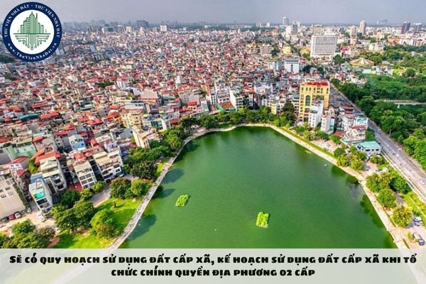 Sẽ có quy hoạch sử dụng đất cấp xã, kế hoạch sử dụng đất cấp xã khi tổ chức chính quyền địa phương 02 cấp